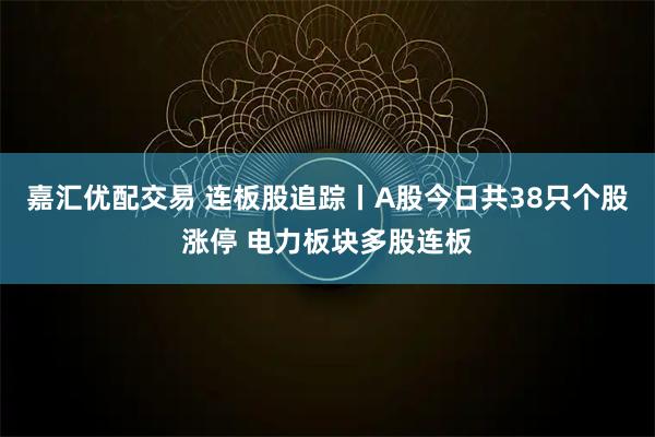 嘉汇优配交易 连板股追踪丨A股今日共38只个股涨停 电力板块多股连板