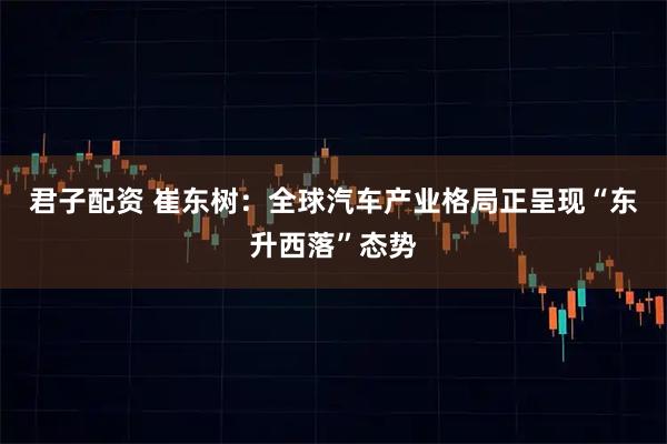 君子配资 崔东树：全球汽车产业格局正呈现“东升西落”态势