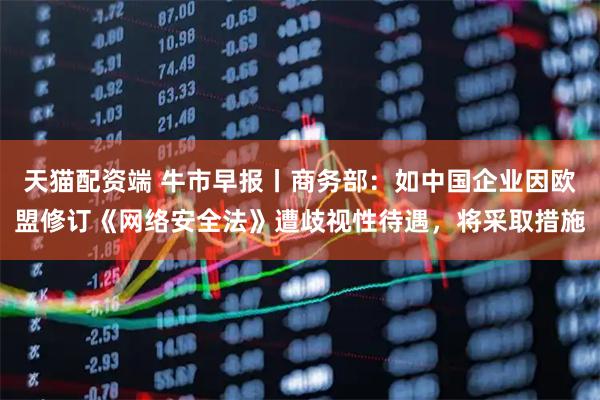 天猫配资端 牛市早报丨商务部：如中国企业因欧盟修订《网络安全法》遭歧视性待遇，将采取措施
